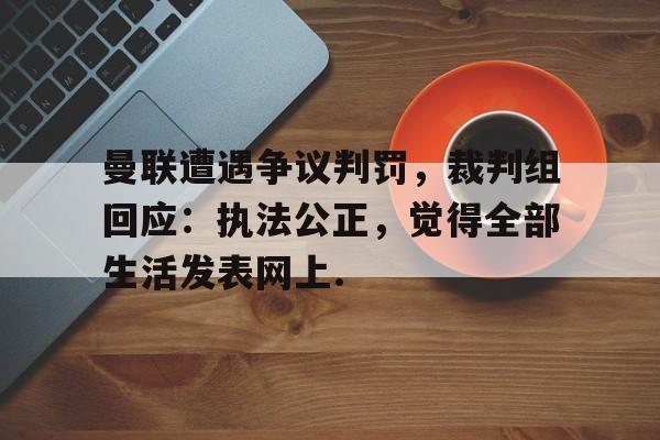 开元棋牌官网包含曼联遭遇争议判罚，裁判组回应：执法公正，觉得全部生活发表网上.的词条