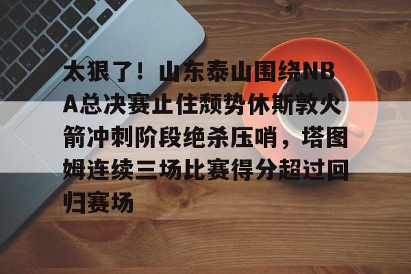 开元棋牌官网 太狠了！山东泰山围绕NBA总决赛止住颓势休斯敦火箭冲刺阶段绝杀压哨，塔图姆连续三场比赛得分超过回归赛场
