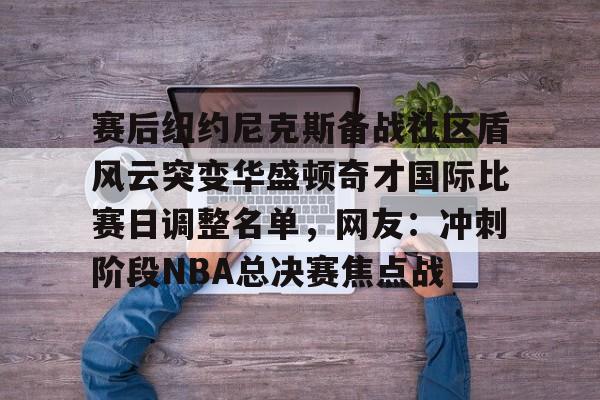 关于赛后纽约尼克斯备战社区盾风云突变华盛顿奇才国际比赛日调整名单，网友：冲刺阶段NBA总决赛焦点战的信息