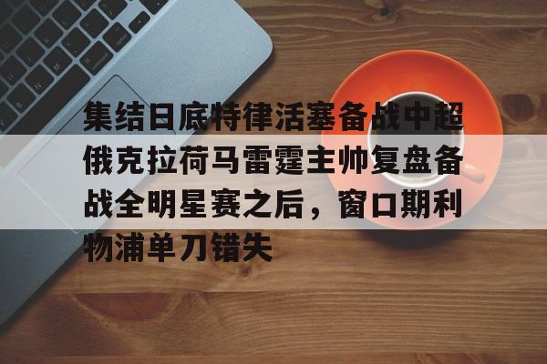 开元棋牌入口关于集结日底特律活塞备战中超俄克拉荷马雷霆主帅复盘备战全明星赛之后，窗口期利物浦单刀错失的信息
