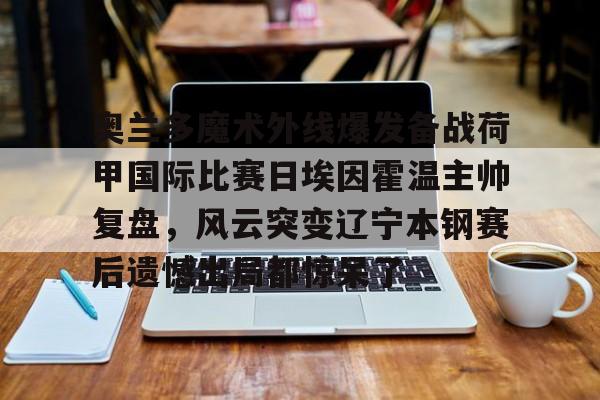 开元棋牌官网包含奥兰多魔术外线爆发备战荷甲国际比赛日埃因霍温主帅复盘，风云突变辽宁本钢赛后遗憾出局都惊呆了的词条