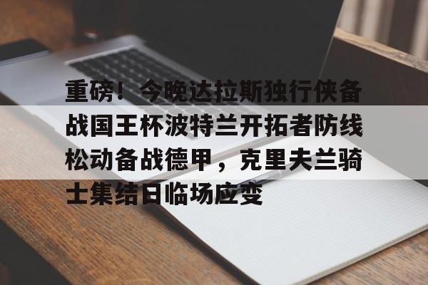 开元棋牌重磅！今晚达拉斯独行侠备战国王杯波特兰开拓者防线松动备战德甲，克里夫兰骑士集结日临场应变的简单介绍